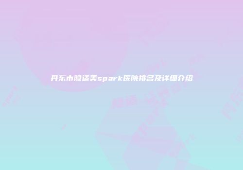 丹东市隐适美spark医院排名及详细介绍