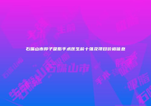 石嘴山市脖子吸脂手术医生前十强及项目价格信息