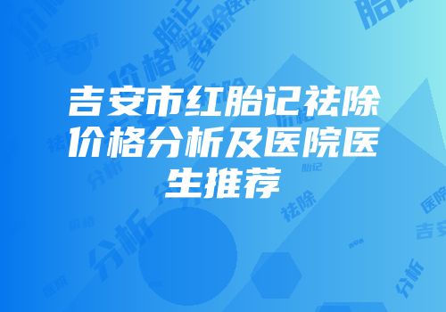 吉安市红胎记祛除价格分析及医院医生推荐