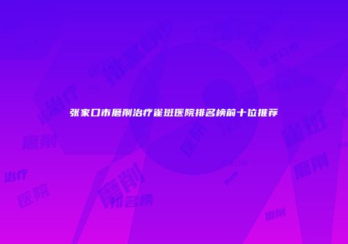 张家口市磨削治疗雀斑医院排名榜前十位推荐