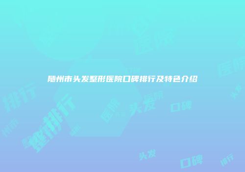 随州市头发整形医院口碑排行及特色介绍