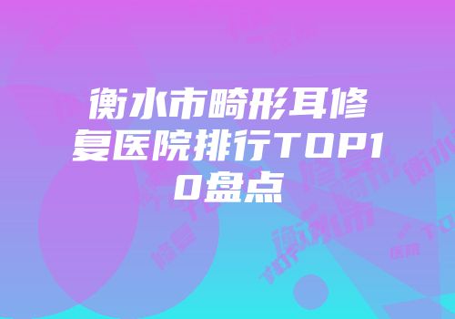 衡水市畸形耳修复医院排行TOP10盘点
