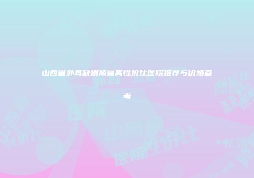 山西省外耳缺损修复高性价比医院推荐与价格参考