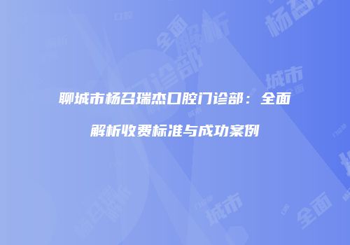 聊城市杨召瑞杰口腔门诊部：全面解析收费标准与成功案例