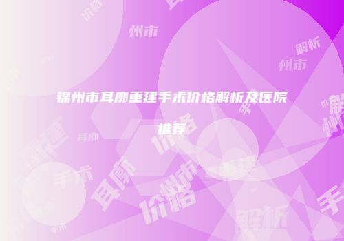 锦州市耳廓重建手术价格解析及医院推荐