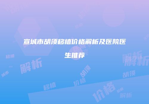 宣城市胡须移植价格解析及医院医生推荐