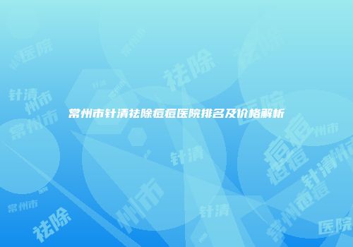 常州市针清祛除痘痘医院排名及价格解析