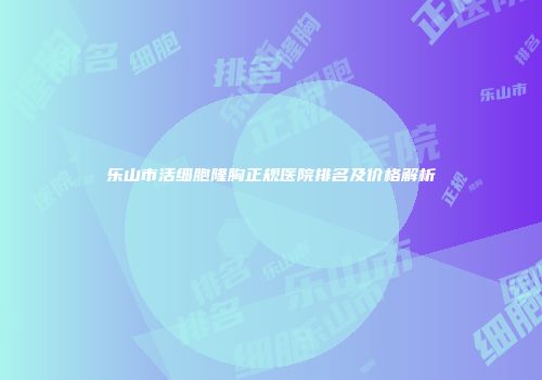 乐山市活细胞隆胸正规医院排名及价格解析