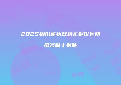 2025银川杯状耳矫正整形医院排名前十揭晓