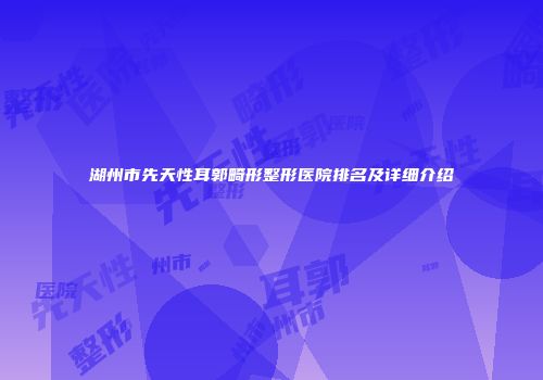 湖州市先天性耳郭畸形整形医院排名及详细介绍