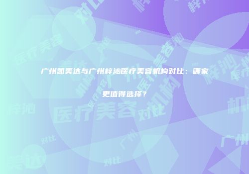 广州凯美达与广州梓沁医疗美容机构对比：哪家更值得选择？