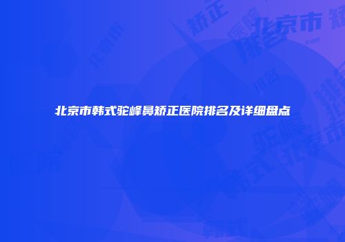 北京市韩式驼峰鼻矫正医院排名及详细盘点