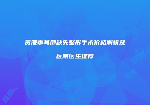 贵港市耳廓缺失整形手术价格解析及医院医生推荐