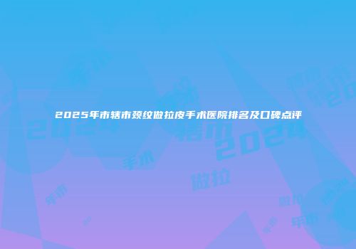 2025年市辖市颈纹做拉皮手术医院排名及口碑点评