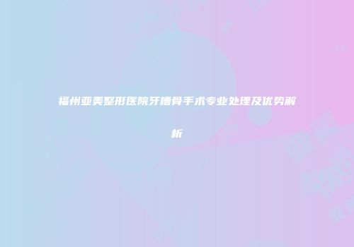 福州亚美整形医院牙槽骨手术专业处理及优势解析