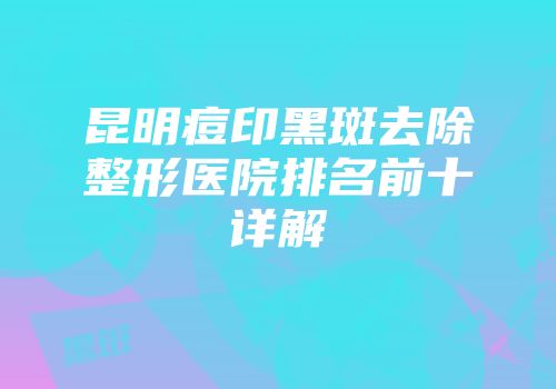 昆明痘印黑斑去除整形医院排名前十详解