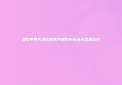 沈阳市黄褐斑去除实力派机构排名及医生推荐
