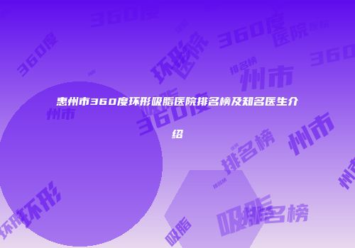 惠州市360度环形吸脂医院排名榜及知名医生介绍