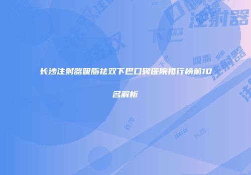 长沙注射器吸脂祛双下巴口碑医院排行榜前10名解析