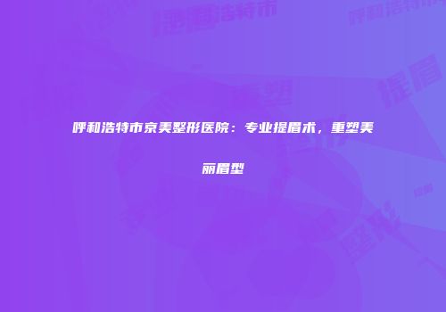 呼和浩特市京美整形医院：专业提眉术，重塑美丽眉型