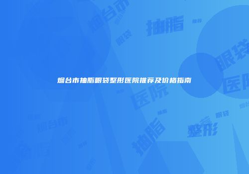 烟台市抽脂眼袋整形医院推荐及价格指南