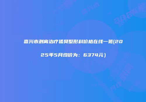 嘉兴市剥离治疗狐臭整形科价格在线一览(2025年5月均价为：6374元）