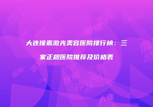 大连像素激光美容医院排行榜：三家正规医院推荐及价格表