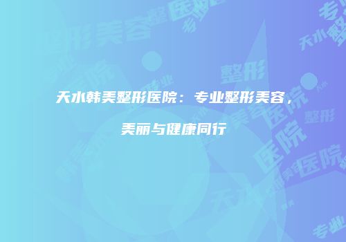 天水韩美整形医院：专业整形美容，美丽与健康同行