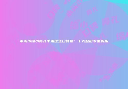 本溪市缩小鼻孔手术医生口碑榜：十大整形专家解析