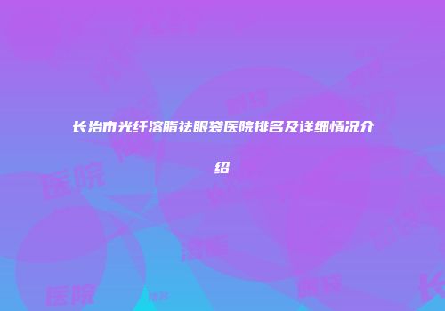 长治市光纤溶脂祛眼袋医院排名及详细情况介绍
