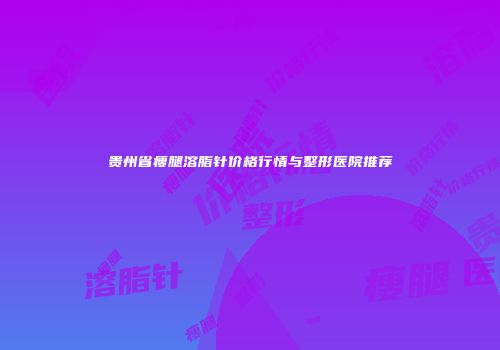 贵州省瘦腿溶脂针价格行情与整形医院推荐