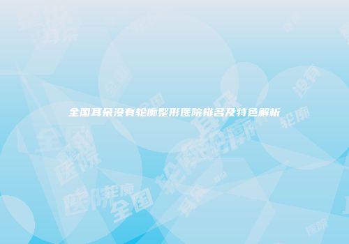 全国耳朵没有轮廓整形医院排名及特色解析