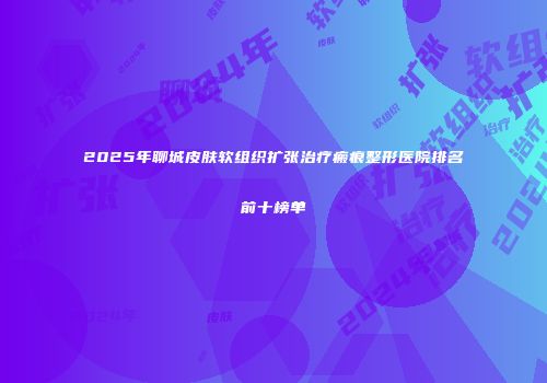 2025年聊城皮肤软组织扩张治疗瘢痕整形医院排名前十榜单