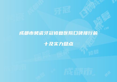 成都市烤瓷牙冠修复医院口碑排行前十及实力盘点