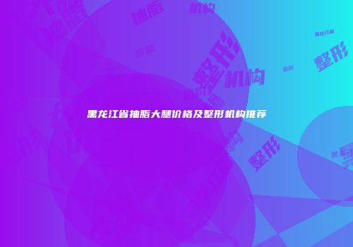 黑龙江省抽脂大腿价格及整形机构推荐