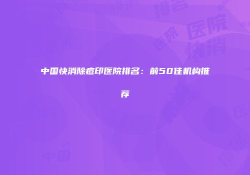 中国快消除痘印医院排名：前50佳机构推荐