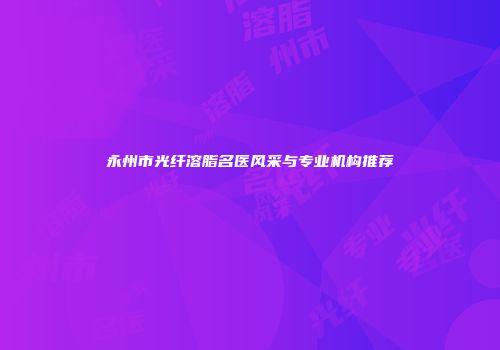 永州市光纤溶脂名医风采与专业机构推荐