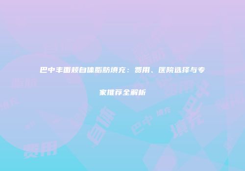巴中丰面颊自体脂肪填充：费用、医院选择与专家推荐全解析