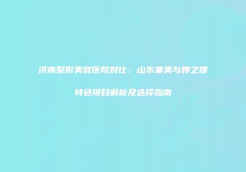 济南整形美容医院对比：山东集美与婵之媛特色项目解析及选择指南