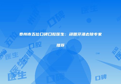 泰州市五位口碑口腔医生：顽固牙渍去除专家推荐
