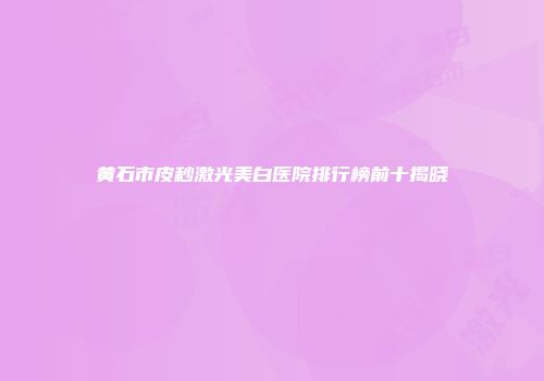 黄石市皮秒激光美白医院排行榜前十揭晓