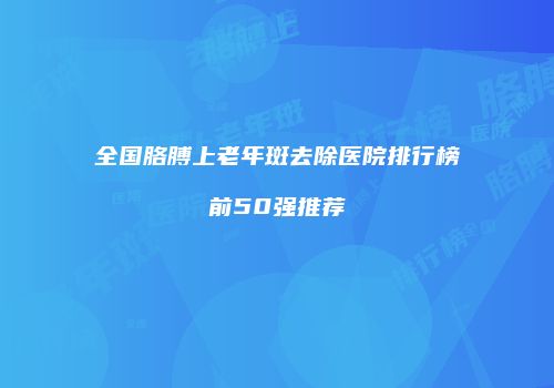全国胳膊上老年斑去除医院排行榜前50强推荐