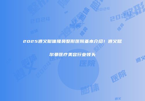 2025遵义膨体隆鼻整形医院基本介绍！遵义熙尔曼医疗美容行业领头