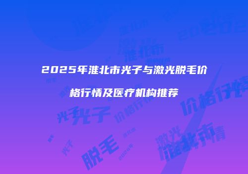2025年淮北市光子与激光脱毛价格行情及医疗机构推荐