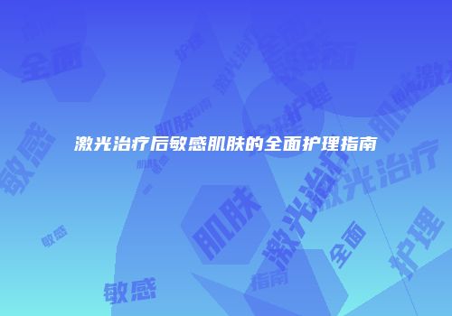 激光治疗后敏感肌肤的全面护理指南