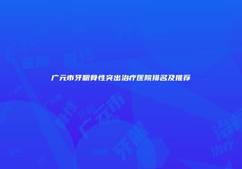 广元市牙龈骨性突出治疗医院排名及推荐