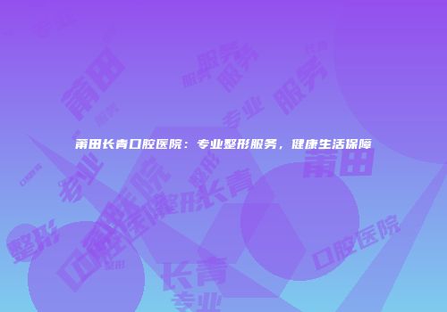 莆田长青口腔医院：专业整形服务，健康生活保障