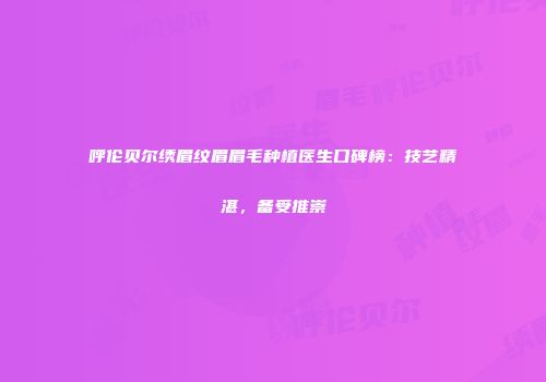 呼伦贝尔绣眉纹眉眉毛种植医生口碑榜：技艺精湛，备受推崇