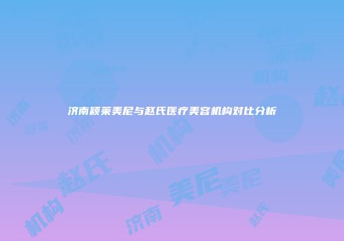 济南颖莱美尼与赵氏医疗美容机构对比分析