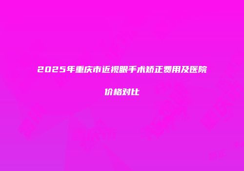 2025年重庆市近视眼手术矫正费用及医院价格对比